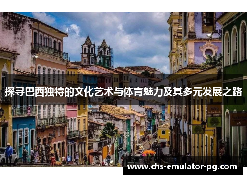 探寻巴西独特的文化艺术与体育魅力及其多元发展之路 探寻巴西独特的文化艺术与体育魅力及其多元发展之路