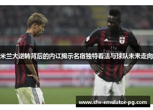米兰大逆转背后的内讧揭示名宿独特看法与球队未来走向