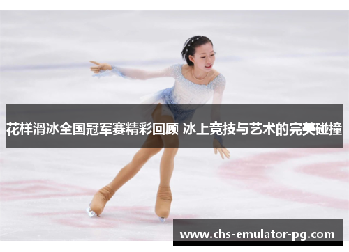 花样滑冰全国冠军赛精彩回顾 冰上竞技与艺术的完美碰撞 花样滑冰全国冠军赛精彩回顾 冰上竞技与艺术的完美碰撞