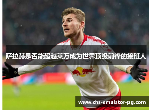 萨拉赫是否能超越莱万成为世界顶级前锋的接班人