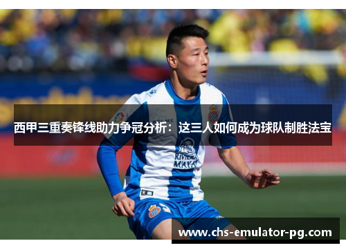 西甲三重奏锋线助力争冠分析：这三人如何成为球队制胜法宝