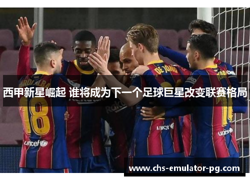 西甲新星崛起 谁将成为下一个足球巨星改变联赛格局