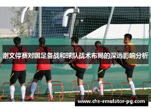 谢文停赛对国足备战和球队战术布局的深远影响分析