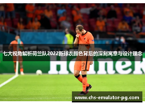 七大视角解析荷兰队2022新球衣颜色背后的深刻寓意与设计理念