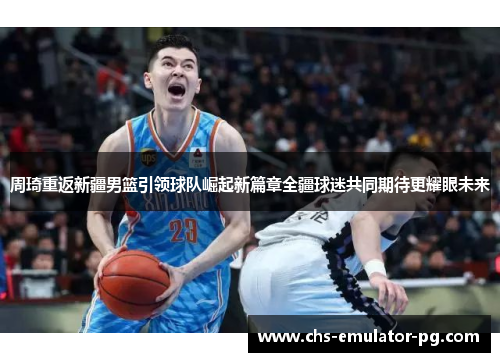 周琦重返新疆男篮引领球队崛起新篇章全疆球迷共同期待更耀眼未来