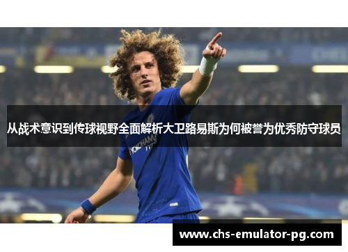 从战术意识到传球视野全面解析大卫路易斯为何被誉为优秀防守球员