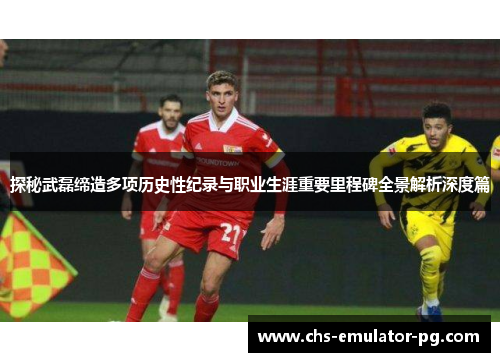 探秘武磊缔造多项历史性纪录与职业生涯重要里程碑全景解析深度篇