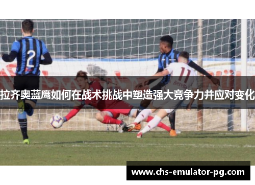 拉齐奥蓝鹰如何在战术挑战中塑造强大竞争力并应对变化 拉齐奥蓝鹰如何在战术挑战中塑造强大竞争力并应对变化