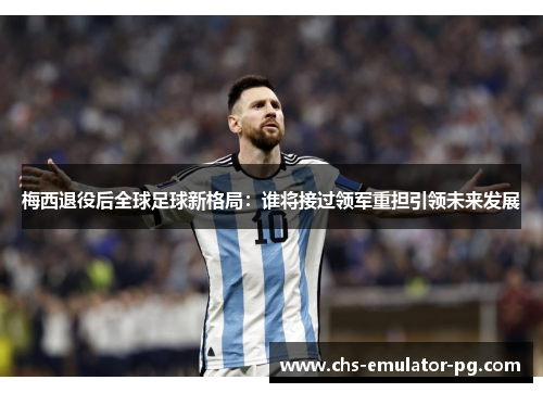 梅西退役后全球足球新格局：谁将接过领军重担引领未来发展